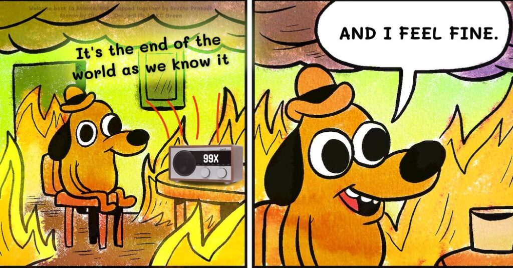 A spin on the "this is fine" meme. In the first panel, where a dog is sitting in a room surrounded by flames, there's a radio on the table with the dial tuned to 99X. The lyrics, "It's the end of the world as we know it," are floating in the air. In the second panel, the dog is saying, "And I feel fine."